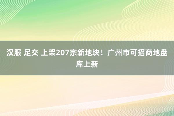 汉服 足交 上架207宗新地块！广州市可招商地盘库上新