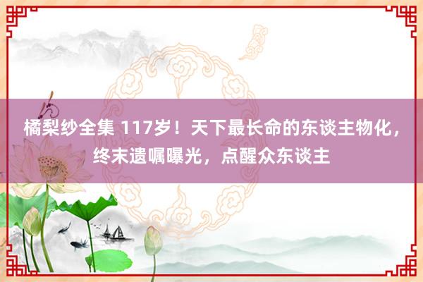 橘梨纱全集 117岁！天下最长命的东谈主物化，终末遗嘱曝光，点醒众东谈主