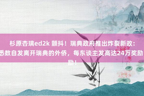 杉原杏璃ed2k 颤抖！瑞典政府推出炸裂新政：悉数自发离开瑞典的外侨，每东谈主发高达24万奖励！