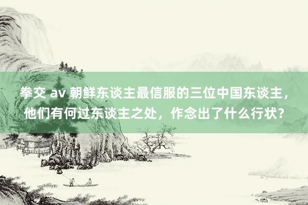 拳交 av 朝鲜东谈主最信服的三位中国东谈主，他们有何过东谈主之处，作念出了什么行状？