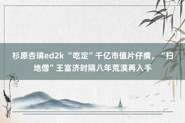 杉原杏璃ed2k “吃定”千亿市值片仔癀，“扫地僧”王富济时隔八年荒漠再入手