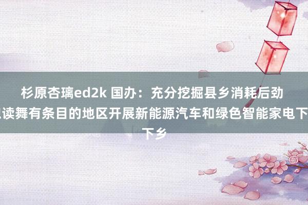 杉原杏璃ed2k 国办：充分挖掘县乡消耗后劲 饱读舞有条目的地区开展新能源汽车和绿色智能家电下乡