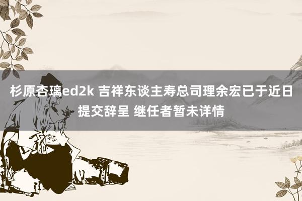杉原杏璃ed2k 吉祥东谈主寿总司理余宏已于近日提交辞呈 继任者暂未详情