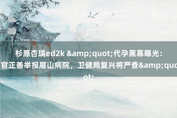 杉原杏璃ed2k &quot;代孕黑幕曝光：上官正善举报眉山病院，卫健局复兴将严查&quot;