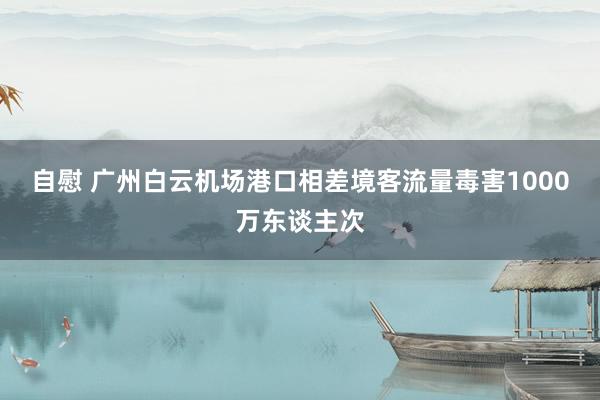 自慰 广州白云机场港口相差境客流量毒害1000万东谈主次