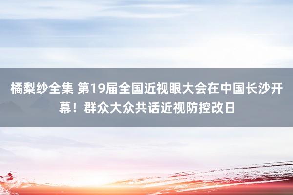 橘梨纱全集 第19届全国近视眼大会在中国长沙开幕！群众大众共话近视防控改日