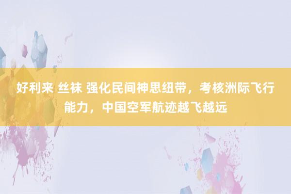 好利来 丝袜 强化民间神思纽带，考核洲际飞行能力，中国空军航迹越飞越远