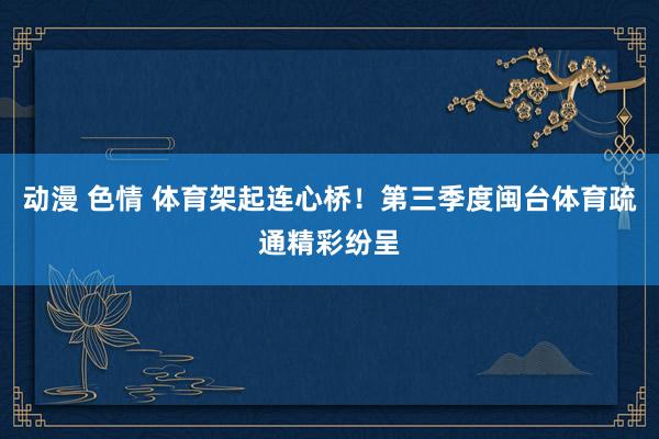 动漫 色情 体育架起连心桥！第三季度闽台体育疏通精彩纷呈