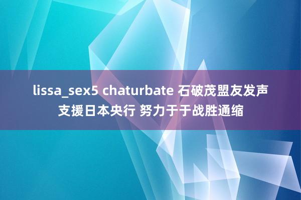 lissa_sex5 chaturbate 石破茂盟友发声支援日本央行 努力于于战胜通缩