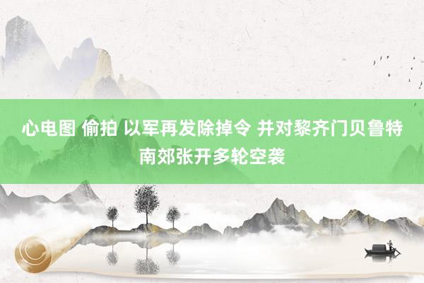 心电图 偷拍 以军再发除掉令 并对黎齐门贝鲁特南郊张开多轮空袭