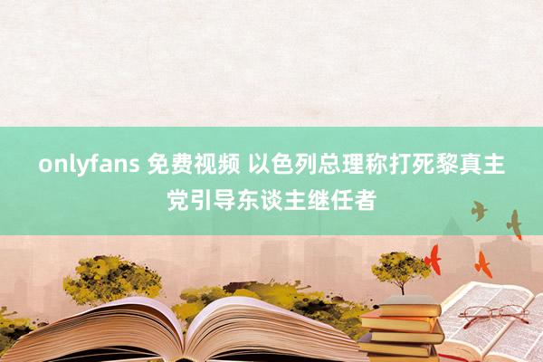 onlyfans 免费视频 以色列总理称打死黎真主党引导东谈主继任者