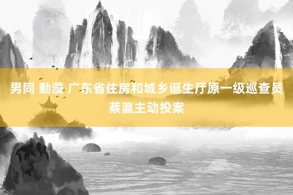 男同 動漫 广东省住房和城乡诞生厅原一级巡查员蔡瀛主动投案