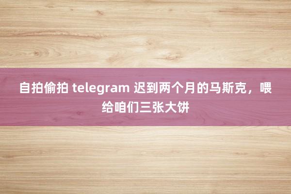 自拍偷拍 telegram 迟到两个月的马斯克，喂给咱们三张大饼