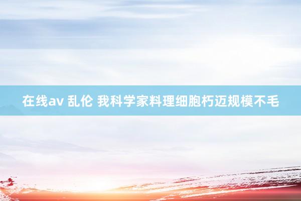 在线av 乱伦 我科学家料理细胞朽迈规模不毛