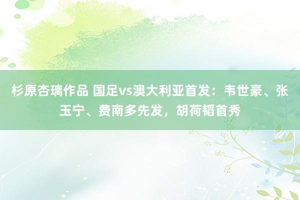 杉原杏璃作品 国足vs澳大利亚首发：韦世豪、张玉宁、费南多先发，胡荷韬首秀