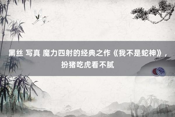 黑丝 写真 魔力四射的经典之作《我不是蛇神》，扮猪吃虎看不腻