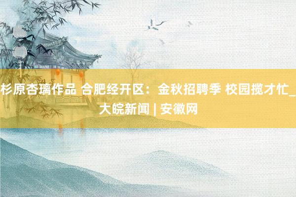 杉原杏璃作品 合肥经开区：金秋招聘季 校园揽才忙_大皖新闻 | 安徽网