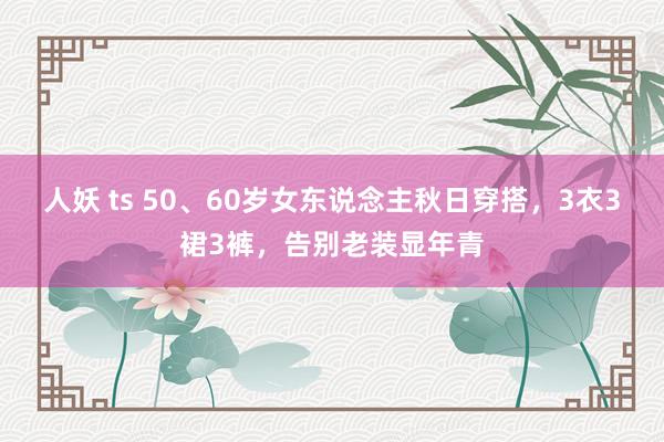 人妖 ts 50、60岁女东说念主秋日穿搭，3衣3裙3裤，告别老装显年青