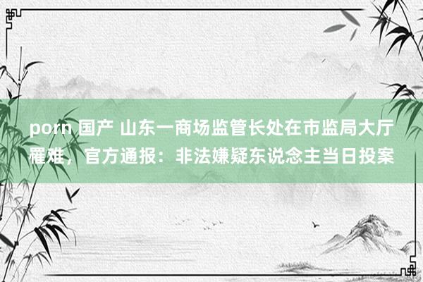 porn 国产 山东一商场监管长处在市监局大厅罹难，官方通报：非法嫌疑东说念主当日投案