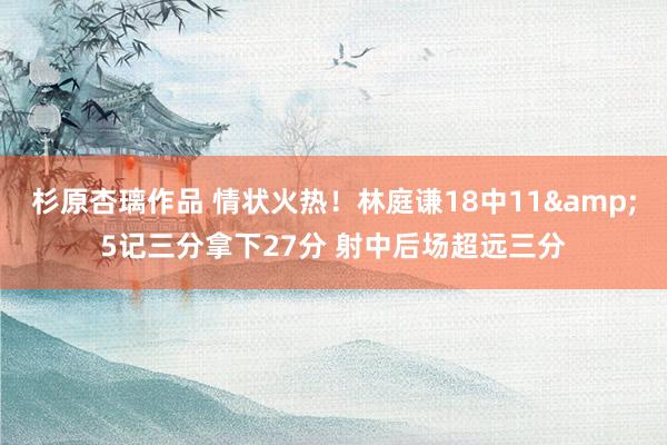 杉原杏璃作品 情状火热！林庭谦18中11&5记三分拿下27分 射中后场超远三分