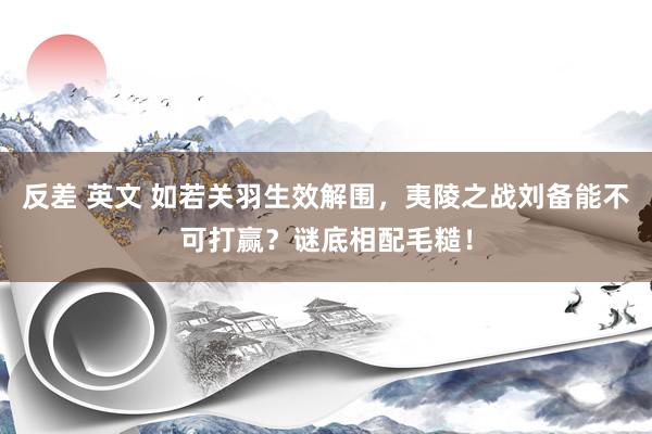 反差 英文 如若关羽生效解围，夷陵之战刘备能不可打赢？谜底相配毛糙！