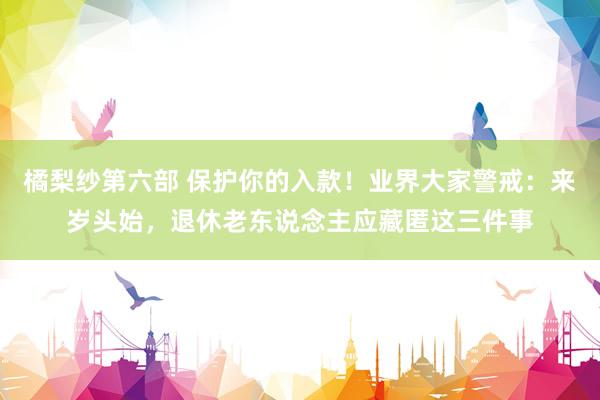 橘梨纱第六部 保护你的入款！业界大家警戒：来岁头始，退休老东说念主应藏匿这三件事