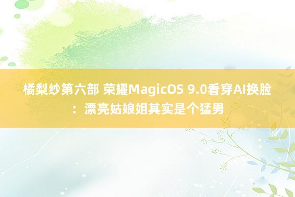 橘梨纱第六部 荣耀MagicOS 9.0看穿AI换脸：漂亮姑娘姐其实是个猛男