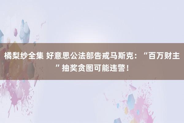橘梨纱全集 好意思公法部告戒马斯克：“百万财主”抽奖贪图可能违警！