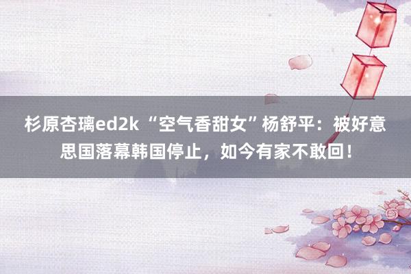 杉原杏璃ed2k “空气香甜女”杨舒平：被好意思国落幕韩国停止，如今有家不敢回！