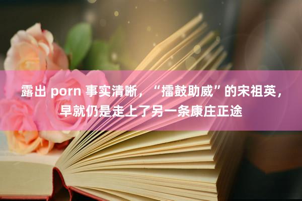 露出 porn 事实清晰，“擂鼓助威”的宋祖英，早就仍是走上了另一条康庄正途