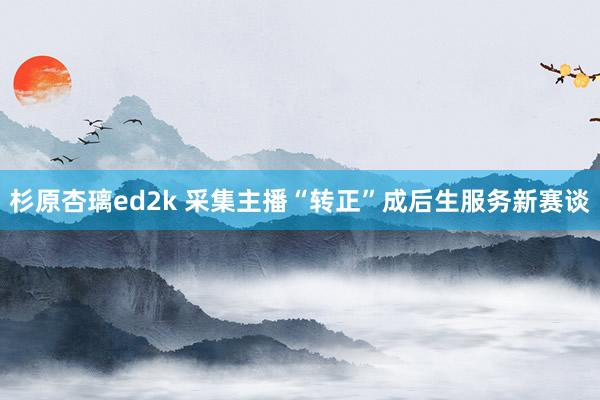 杉原杏璃ed2k 采集主播“转正”成后生服务新赛谈