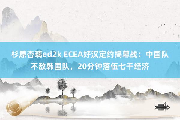 杉原杏璃ed2k ECEA好汉定约揭幕战：中国队不敌韩国队，20分钟落伍七千经济
