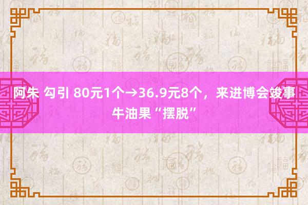阿朱 勾引 80元1个→36.9元8个，来进博会竣事牛油果“摆脱”
