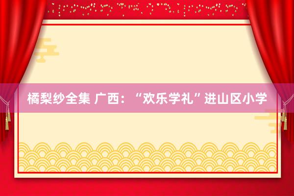 橘梨纱全集 广西：“欢乐学礼”进山区小学