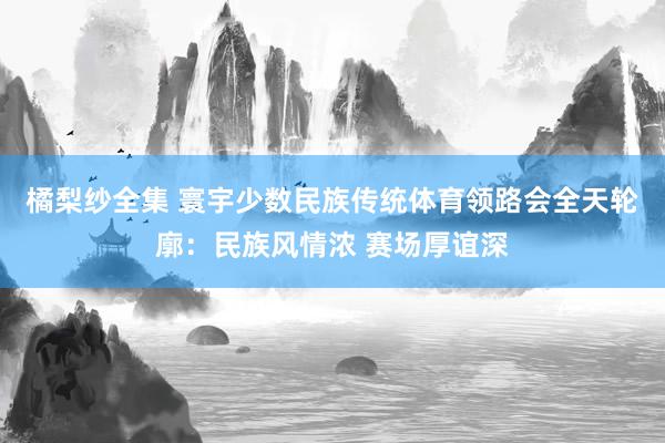 橘梨纱全集 寰宇少数民族传统体育领路会全天轮廓：民族风情浓 赛场厚谊深