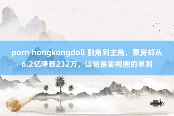porn hongkongdoll 副角到主角，票房却从6.2亿降到232万，这恰是影视圈的嚚猾