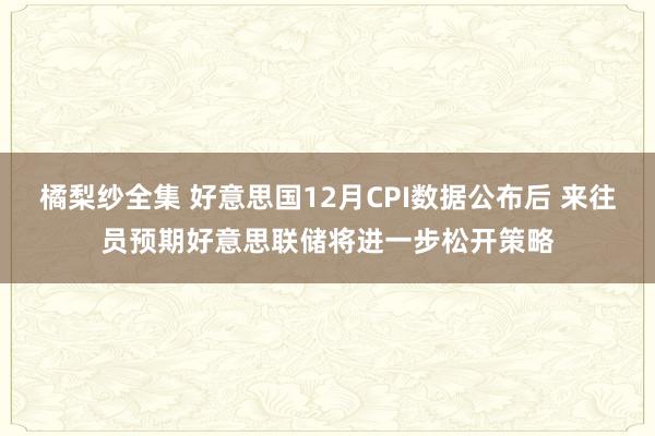 橘梨纱全集 好意思国12月CPI数据公布后 来往员预期好意思联储将进一步松开策略