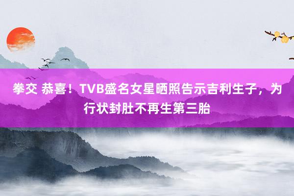 拳交 恭喜！TVB盛名女星晒照告示吉利生子，为行状封肚不再生第三胎