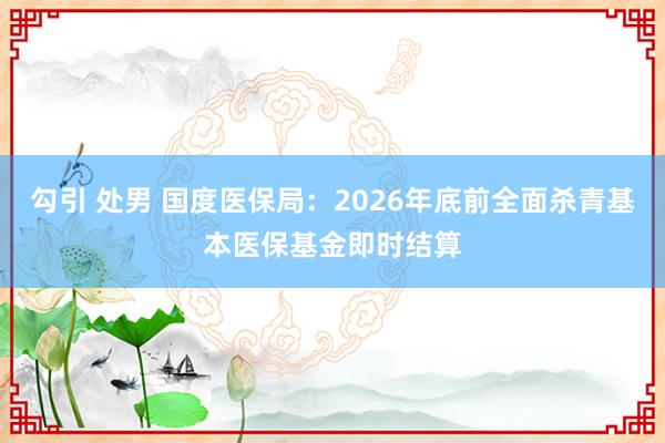 勾引 处男 国度医保局：2026年底前全面杀青基本医保基金即时结算