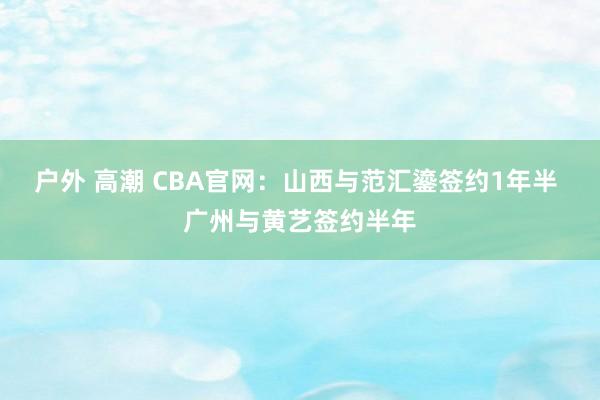 户外 高潮 CBA官网：山西与范汇鎏签约1年半 广州与黄艺签约半年