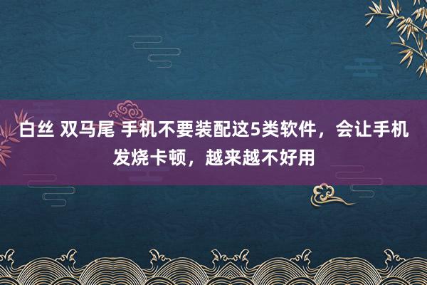 白丝 双马尾 手机不要装配这5类软件，会让手机发烧卡顿，越来越不好用