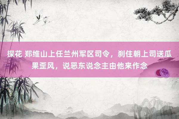 探花 郑维山上任兰州军区司令，刹住朝上司送瓜果歪风，说恶东说念主由他来作念