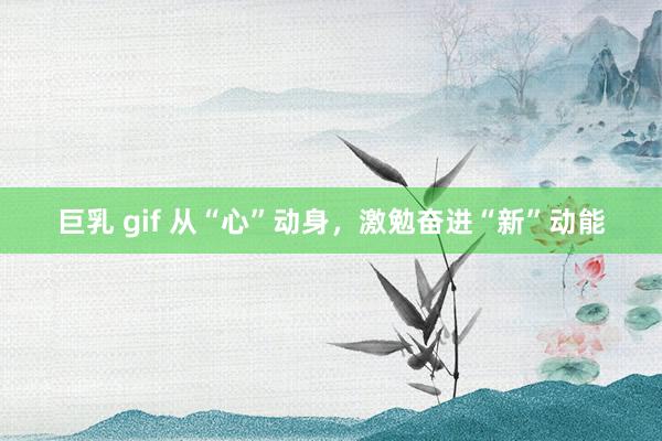 巨乳 gif 从“心”动身，激勉奋进“新”动能