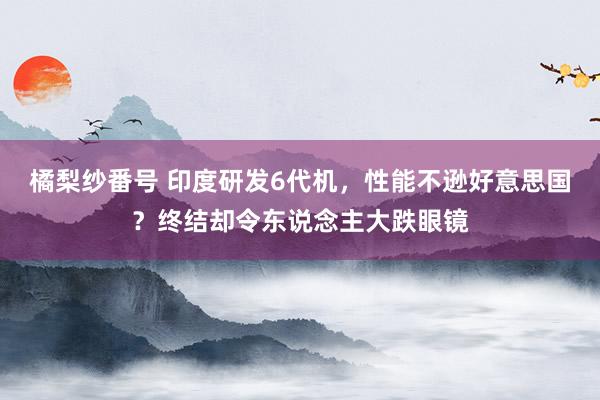 橘梨纱番号 印度研发6代机，性能不逊好意思国？终结却令东说念主大跌眼镜
