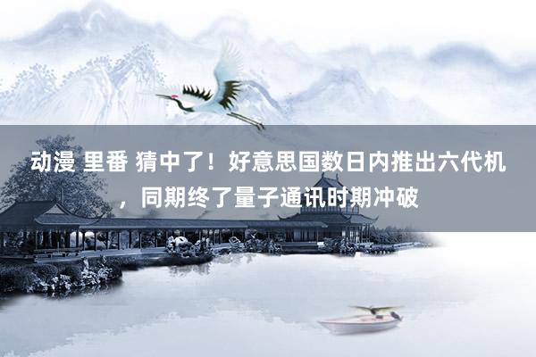 动漫 里番 猜中了！好意思国数日内推出六代机，同期终了量子通讯时期冲破