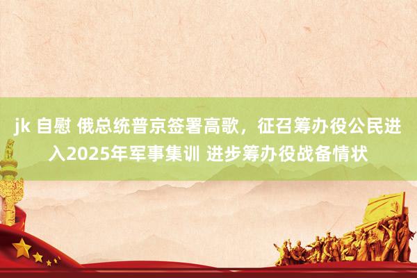 jk 自慰 俄总统普京签署高歌，征召筹办役公民进入2025年军事集训 进步筹办役战备情状