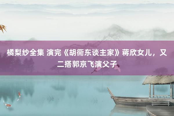 橘梨纱全集 演完《胡衕东谈主家》蒋欣女儿，又二搭郭京飞演父子