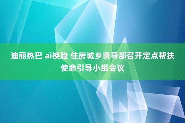 迪丽热巴 ai换脸 住房城乡诱导部召开定点帮扶使命引导小组会议