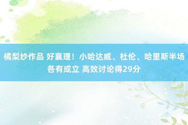 橘梨纱作品 好襄理！小哈达威、杜伦、哈里斯半场各有成立 高效讨论得29分
