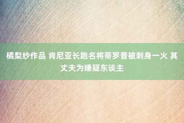 橘梨纱作品 肯尼亚长跑名将蒂罗普被刺身一火 其丈夫为嫌疑东谈主